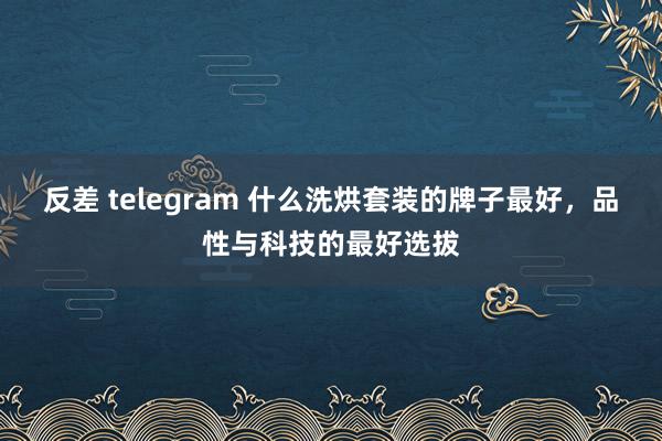 反差 telegram 什么洗烘套装的牌子最好，品性与科技的最好选拔
