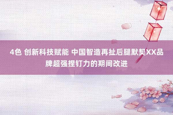 4色 创新科技赋能 中国智造再扯后腿默契XX品牌超强捏钉力的期间改进