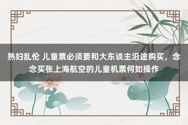 熟妇乱伦 儿童票必须要和大东谈主沿途购买，念念买张上海航空的儿童机票何如操作