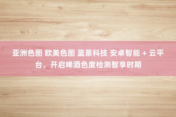 亚洲色图 欧美色图 蓝景科技 安卓智能 + 云平台，开启啤酒色度检测智享时期
