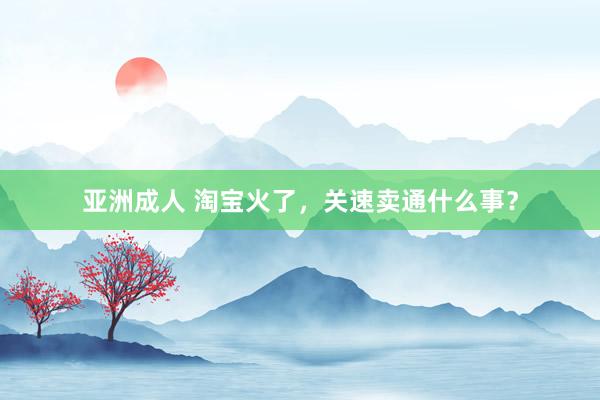 亚洲成人 淘宝火了，关速卖通什么事？