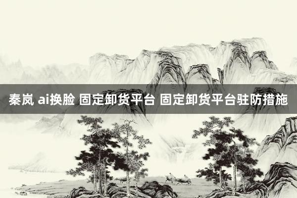 秦岚 ai换脸 固定卸货平台 固定卸货平台驻防措施