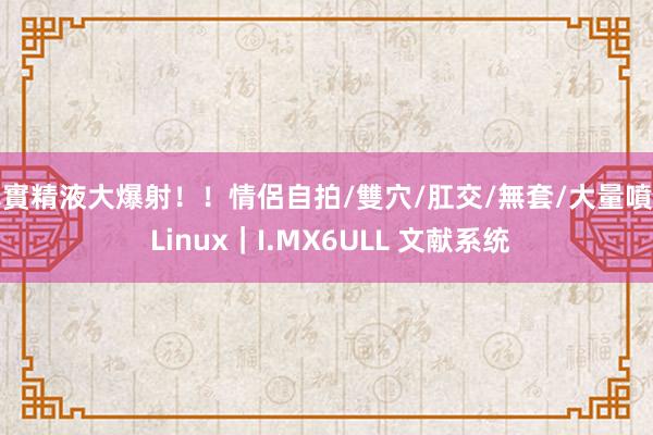 真實精液大爆射！！情侶自拍/雙穴/肛交/無套/大量噴精 Linux｜I.MX6ULL 文献系统