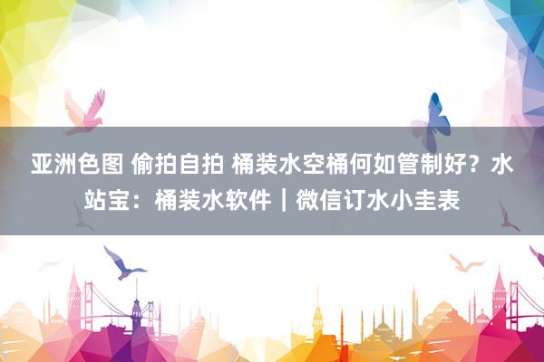 亚洲色图 偷拍自拍 桶装水空桶何如管制好？水站宝：桶装水软件｜微信订水小圭表