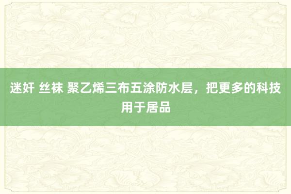 迷奸 丝袜 聚乙烯三布五涂防水层，把更多的科技用于居品