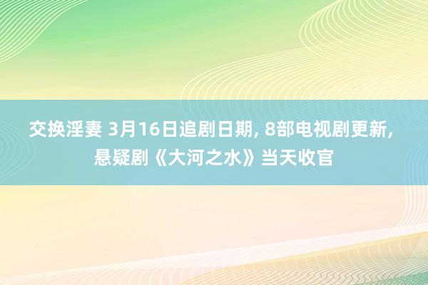 交换淫妻 3月16日追剧日期, 8部电视剧更新, 悬疑剧《大河之水》当天收官