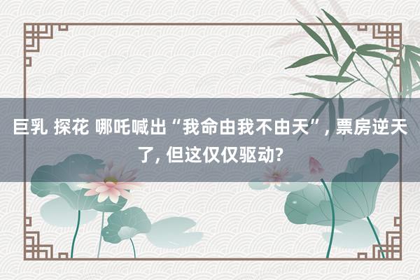 巨乳 探花 哪吒喊出“我命由我不由天”, 票房逆天了, 但这仅仅驱动?