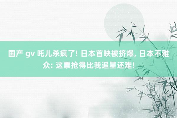国产 gv 吒儿杀疯了! 日本首映被挤爆, 日本不雅众: 这票抢得比我追星还难!