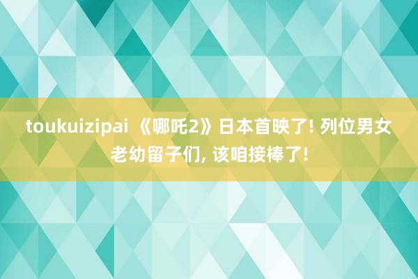 toukuizipai 《哪吒2》日本首映了! 列位男女老幼留子们, 该咱接棒了!