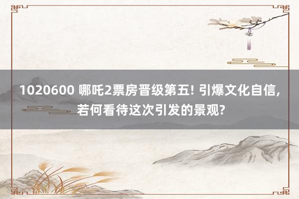 1020600 哪吒2票房晋级第五! 引爆文化自信, 若何看待这次引发的景观?