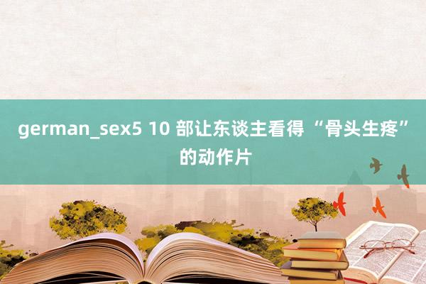 german_sex5 10 部让东谈主看得 “骨头生疼” 的动作片