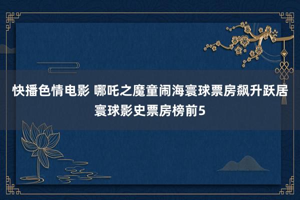 快播色情电影 哪吒之魔童闹海寰球票房飙升跃居寰球影史票房榜前5