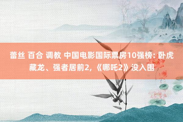 蕾丝 百合 调教 中国电影国际票房10强榜: 卧虎藏龙、强者居前2, 《哪吒2》没入围