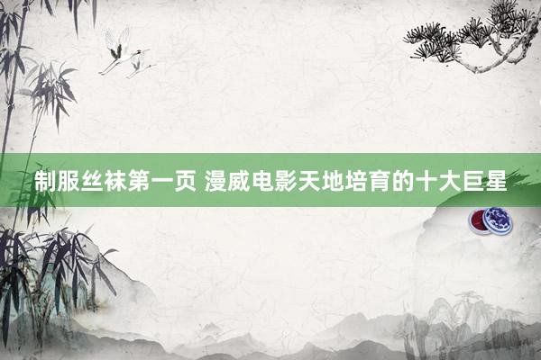 制服丝袜第一页 漫威电影天地培育的十大巨星