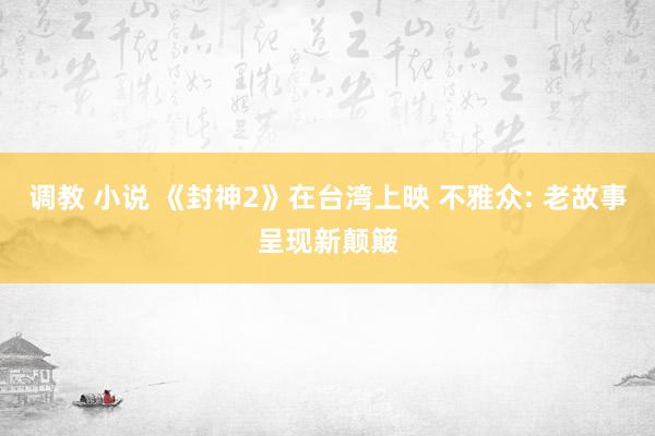调教 小说 《封神2》在台湾上映 不雅众: 老故事呈现新颠簸