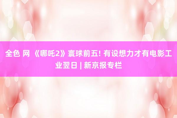 全色 网 《哪吒2》寰球前五! 有设想力才有电影工业翌日 | 新京报专栏
