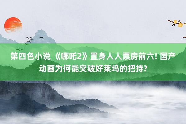 第四色小说 《哪吒2》置身人人票房前六! 国产动画为何能突破好莱坞的把持?