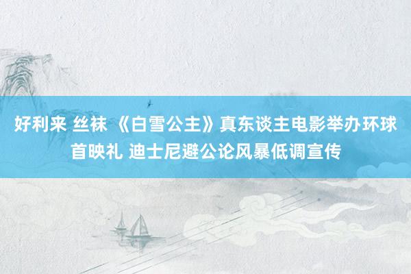 好利来 丝袜 《白雪公主》真东谈主电影举办环球首映礼 迪士尼避公论风暴低调宣传
