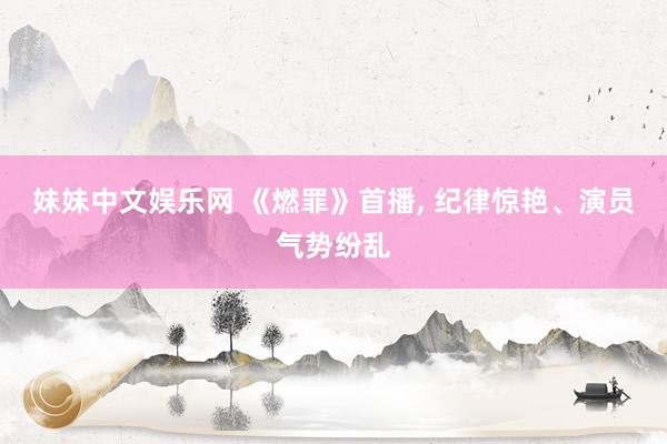妹妹中文娱乐网 《燃罪》首播, 纪律惊艳、演员气势纷乱