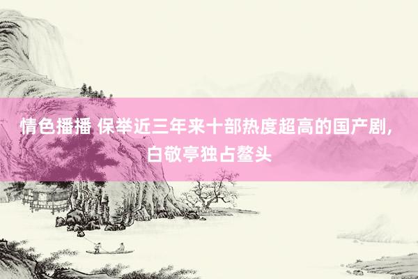 情色播播 保举近三年来十部热度超高的国产剧, 白敬亭独占鳌头