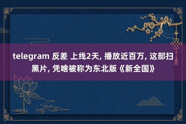 telegram 反差 上线2天, 播放近百万, 这部扫黑片, 凭啥被称为东北版《新全国》