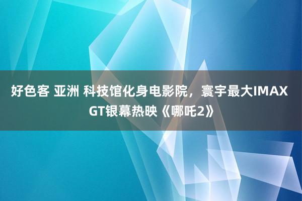 好色客 亚洲 科技馆化身电影院，寰宇最大IMAX GT银幕热映《哪吒2》