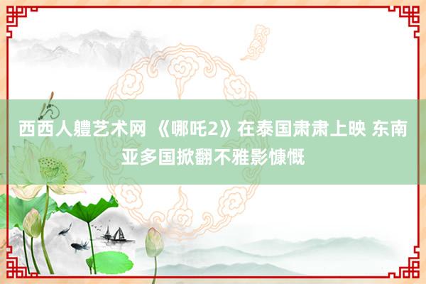 西西人軆艺术网 《哪吒2》在泰国肃肃上映 东南亚多国掀翻不雅影慷慨