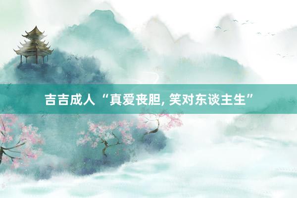 吉吉成人 “真爱丧胆, 笑对东谈主生”