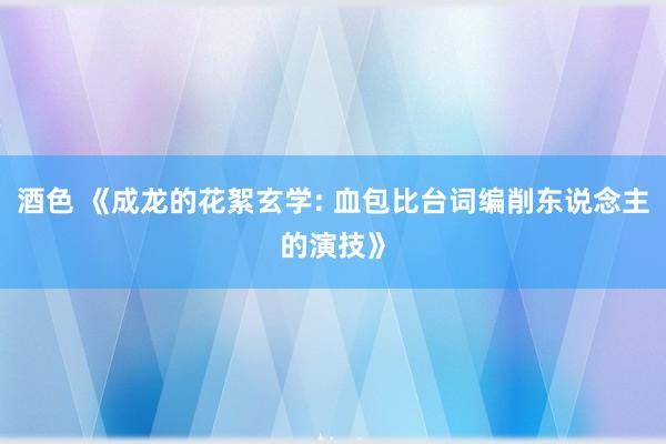 酒色 《成龙的花絮玄学: 血包比台词编削东说念主的演技》