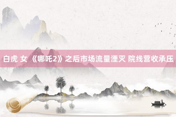 白虎 女 《哪吒2》之后市场流量湮灭 院线营收承压