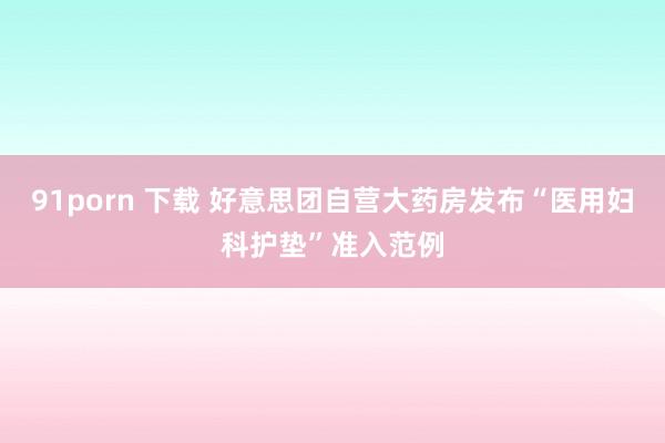 91porn 下载 好意思团自营大药房发布“医用妇科护垫”准入范例