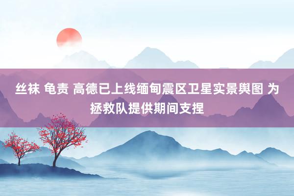 丝袜 龟责 高德已上线缅甸震区卫星实景舆图 为拯救队提供期间支捏