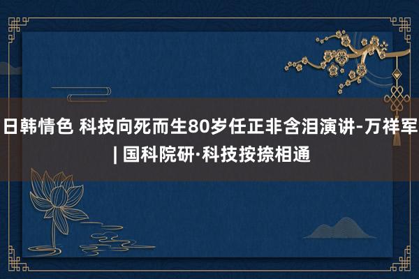 日韩情色 科技向死而生80岁任正非含泪演讲-万祥军 | 国科院研·科技按捺相通