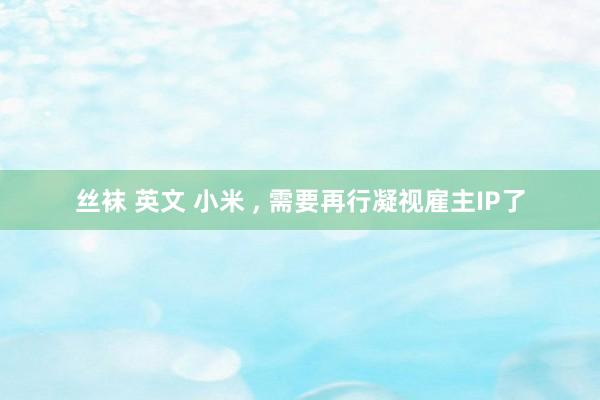 丝袜 英文 小米 , 需要再行凝视雇主IP了