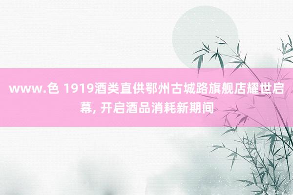 www.色 1919酒类直供鄂州古城路旗舰店耀世启幕, 开启酒品消耗新期间