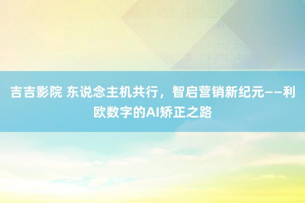 吉吉影院 东说念主机共行，智启营销新纪元——利欧数字的AI矫正之路
