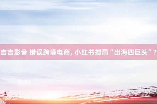 吉吉影音 错误跨境电商, 小红书搅局“出海四巨头”?