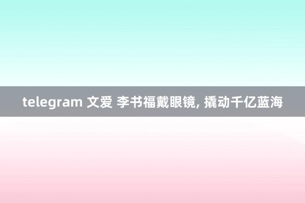 telegram 文爱 李书福戴眼镜, 撬动千亿蓝海