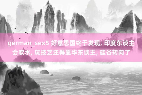 german_sex5 好意思国终于发现, 印度东谈主会吹水, 玩技艺还得靠华东谈主, 硅谷转向了