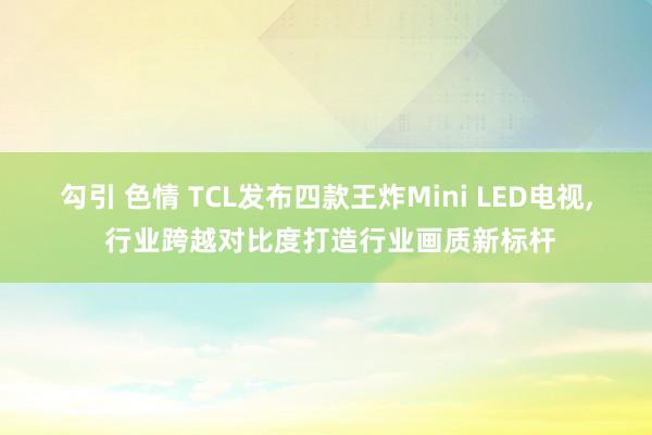 勾引 色情 TCL发布四款王炸Mini LED电视, 行业跨越对比度打造行业画质新标杆