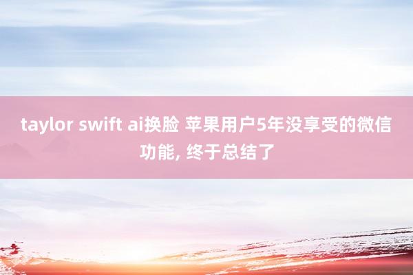 taylor swift ai换脸 苹果用户5年没享受的微信功能, 终于总结了