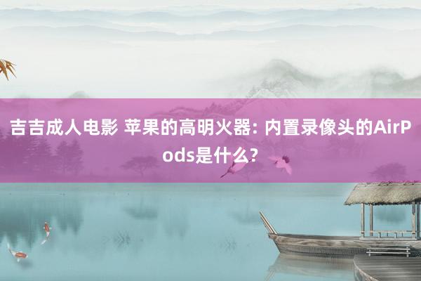 吉吉成人电影 苹果的高明火器: 内置录像头的AirPods是什么?