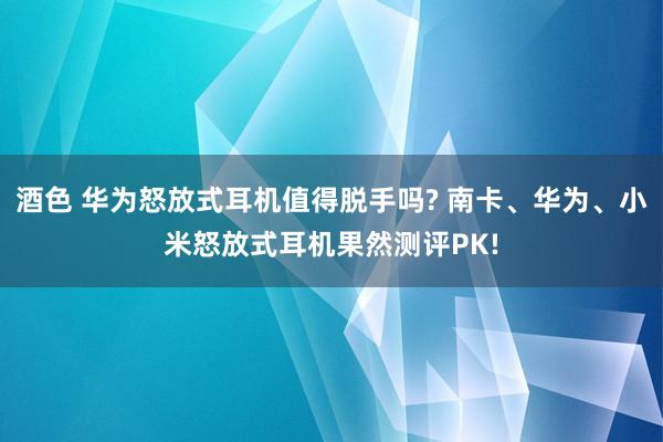 酒色 华为怒放式耳机值得脱手吗? 南卡、华为、小米怒放式耳机果然测评PK!