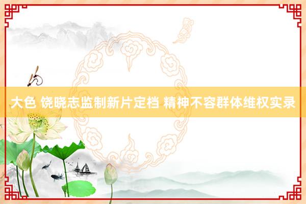 大色 饶晓志监制新片定档 精神不容群体维权实录