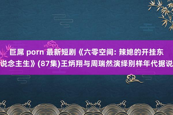 巨屌 porn 最新短剧《六零空间: 辣媳的开挂东说念主生》(87集)王炳翔与周瑞然演绎别样年代据说