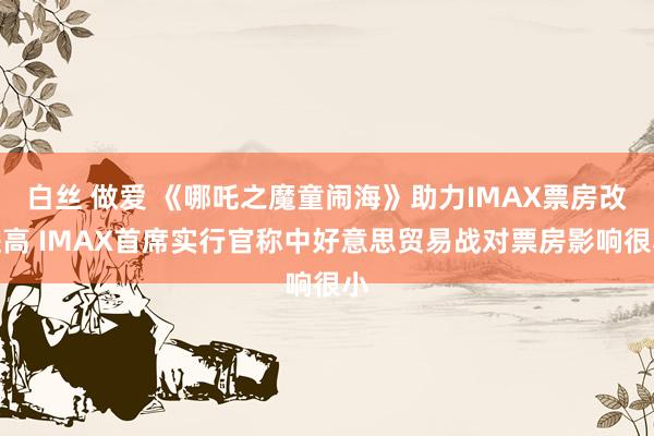 白丝 做爱 《哪吒之魔童闹海》助力IMAX票房改进高 IMAX首席实行官称中好意思贸易战对票房影响很小