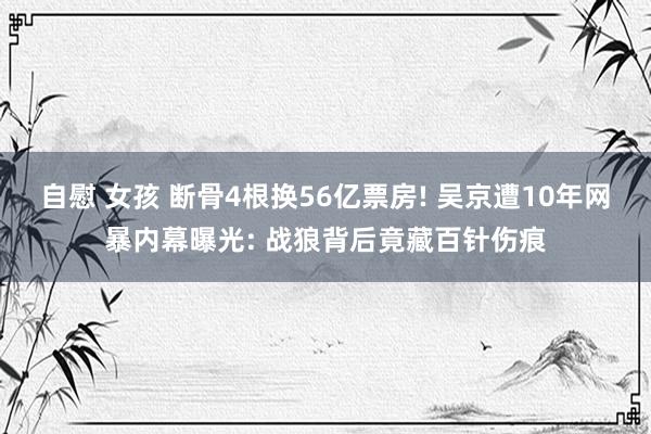 自慰 女孩 断骨4根换56亿票房! 吴京遭10年网暴内幕曝光: 战狼背后竟藏百针伤痕