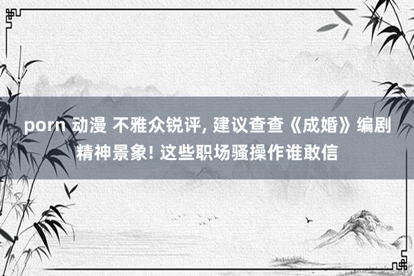 porn 动漫 不雅众锐评, 建议查查《成婚》编剧精神景象! 这些职场骚操作谁敢信