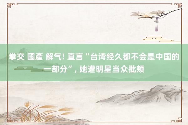 拳交 國產 解气! 直言“台湾经久都不会是中国的一部分”, 她遭明星当众批颊