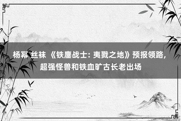 杨幂 丝袜 《铁鏖战士: 夷戮之地》预报领路, 超强怪兽和铁血旷古长老出场
